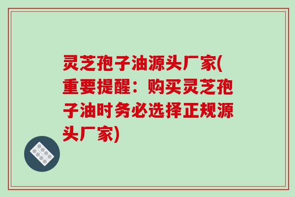 灵芝孢子油源头厂家(重要提醒：购买灵芝孢子油时务必选择正规源头厂家)