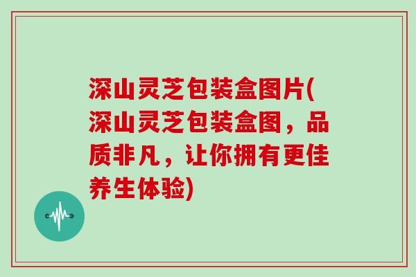深山灵芝包装盒图片(深山灵芝包装盒图，品质非凡，让你拥有更佳养生体验)