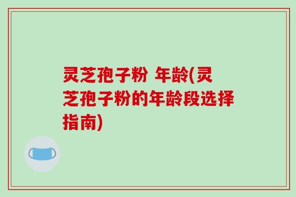 灵芝孢子粉 年龄(灵芝孢子粉的年龄段选择指南)