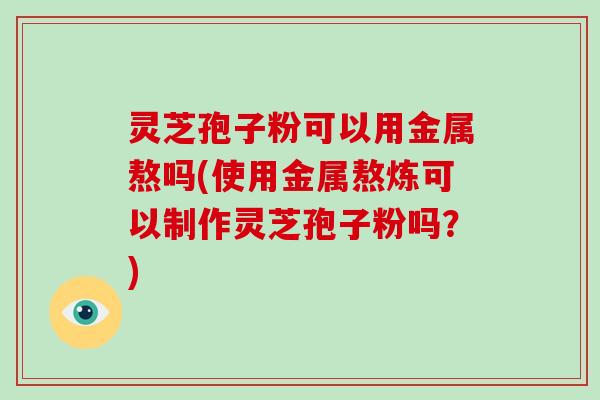 灵芝孢子粉可以用金属熬吗(使用金属熬炼可以制作灵芝孢子粉吗?)