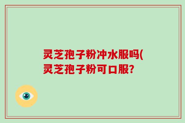 灵芝孢子粉冲水服吗(灵芝孢子粉可口服？