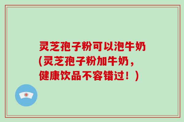 灵芝孢子粉可以泡牛奶(灵芝孢子粉加牛奶，健康饮品不容错过！)
