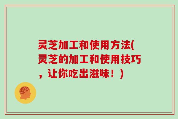 灵芝加工和使用方法(灵芝的加工和使用技巧，让你吃出滋味！)