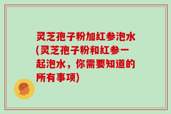 灵芝孢子粉加红参泡水(灵芝孢子粉和红参一起泡水,你需要知道的所有事项)