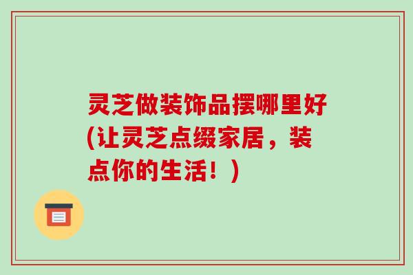 灵芝做装饰品摆哪里好(让灵芝点缀家居,装点你的生活!)