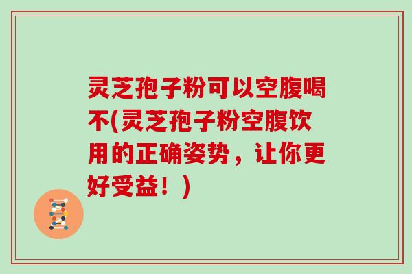 灵芝孢子粉可以空腹喝不(灵芝孢子粉空腹饮用的正确姿势,让你更好受益!)