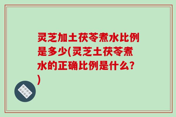 灵芝加土茯苓煮水比例是多少(灵芝土茯苓煮水的正确比例是什么？)