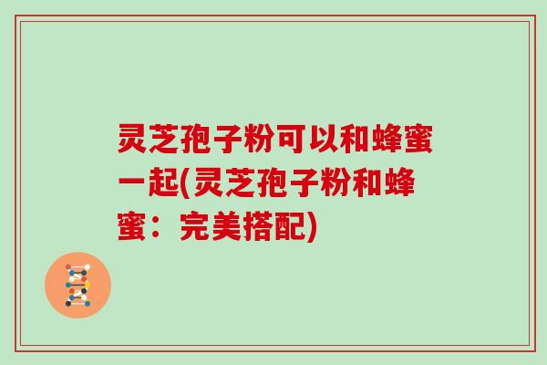 灵芝孢子粉可以和蜂蜜一起(灵芝孢子粉和蜂蜜:完美搭配)