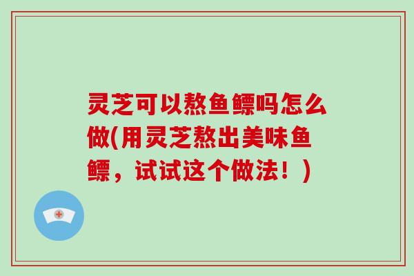 灵芝可以熬鱼鳔吗怎么做(用灵芝熬出美味鱼鳔,试试这个做法!)