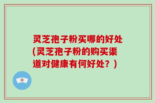 灵芝孢子粉买哪的好处(灵芝孢子粉的购买渠道对健康有何好处?)