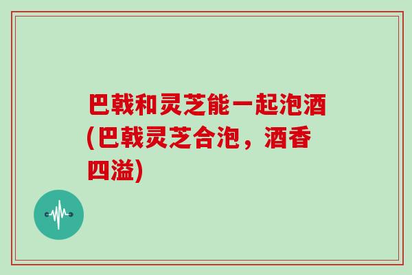 巴戟和灵芝能一起泡酒(巴戟灵芝合泡,酒香四溢)