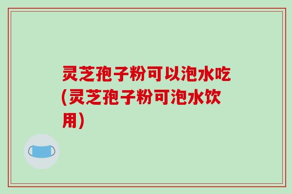 灵芝孢子粉可以泡水吃(灵芝孢子粉可泡水饮用)