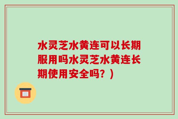 水灵芝水黄连可以长期服用吗水灵芝水黄连长期使用安全吗?)
