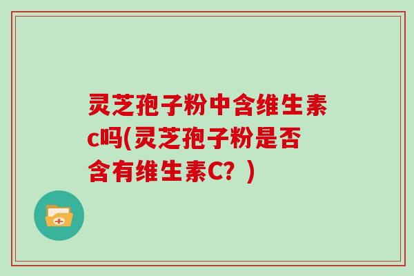 灵芝孢子粉中含维生素c吗(灵芝孢子粉是否含有维生素C?)