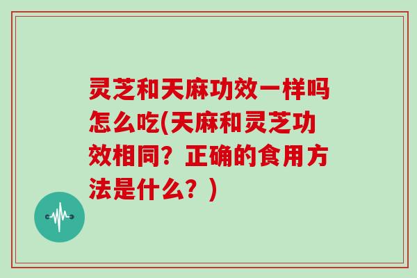 灵芝和天麻功效一样吗怎么吃(天麻和灵芝功效相同？正确的食用方法是什么？)
