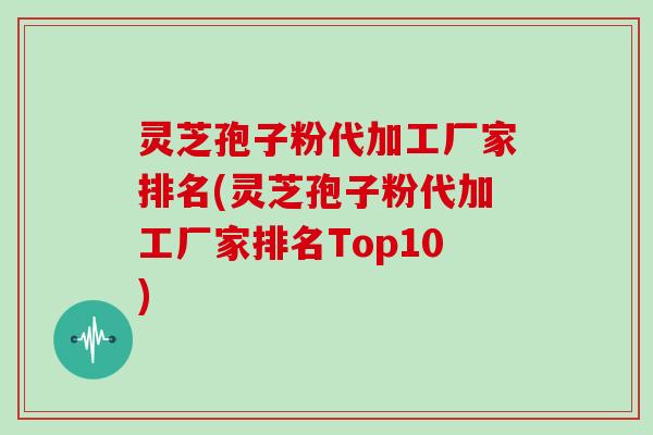 灵芝孢子粉代加工厂家排名(灵芝孢子粉代加工厂家排名Top10)