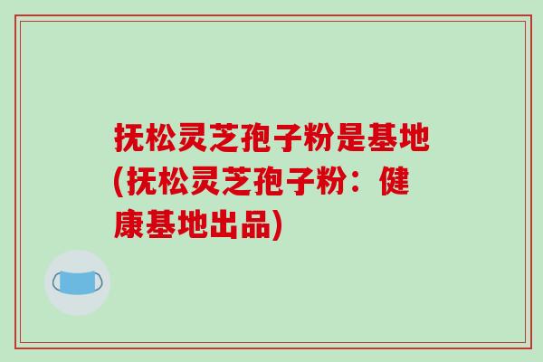 抚松灵芝孢子粉是基地(抚松灵芝孢子粉:健康基地出品)
