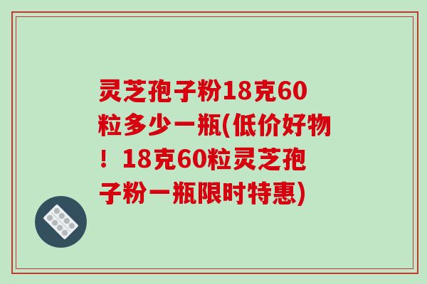 灵芝孢子粉18克60粒多少一瓶(低价好物！18克60粒灵芝孢子粉一瓶限时特惠)
