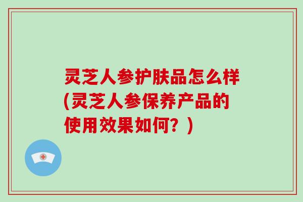 灵芝人参护肤品怎么样(灵芝人参保养产品的使用效果如何?)