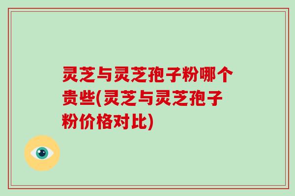 灵芝与灵芝孢子粉哪个贵些(灵芝与灵芝孢子粉价格对比)