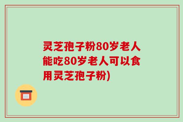 灵芝孢子粉80岁老人能吃80岁老人可以食用灵芝孢子粉)