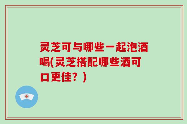 灵芝可与哪些一起泡酒喝(灵芝搭配哪些酒可口更佳？)