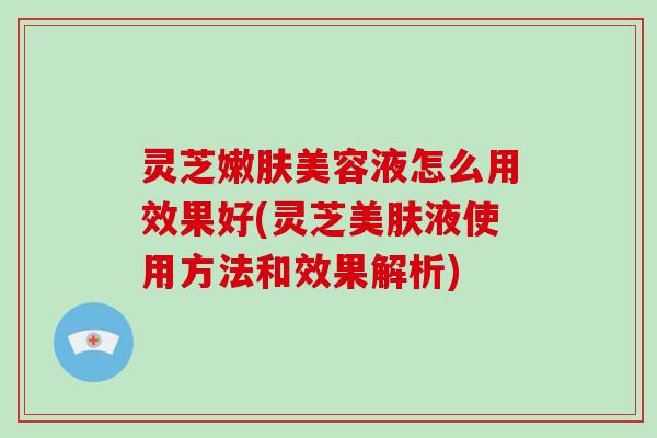 灵芝嫩肤美容液怎么用效果好(灵芝美肤液使用方法和效果解析)
