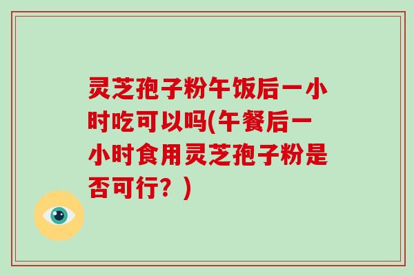 灵芝孢子粉午饭后一小时吃可以吗(午餐后一小时食用灵芝孢子粉是否可行?)