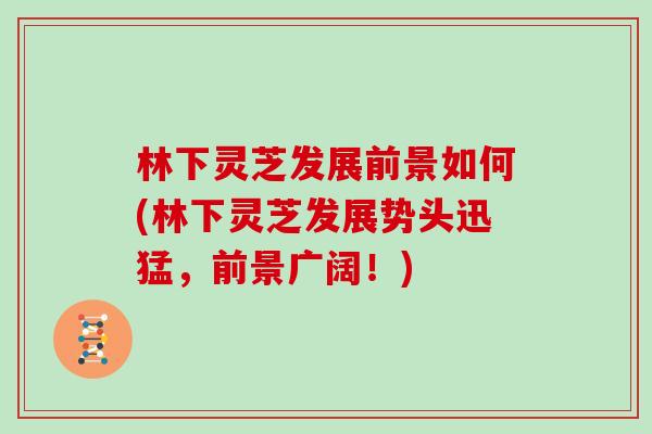 林下灵芝发展前景如何(林下灵芝发展势头迅猛,前景广阔!)