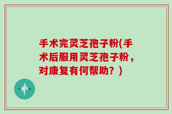 手术完灵芝孢子粉(手术后服用灵芝孢子粉,对康复有何帮助?)