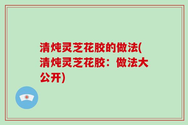 清炖灵芝花胶的做法(清炖灵芝花胶:做法大公开)