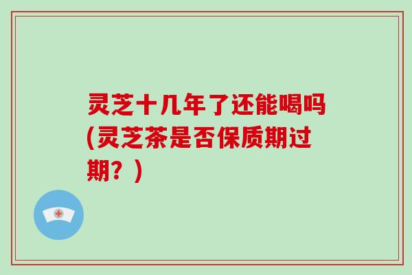 灵芝十几年了还能喝吗(灵芝茶是否保质期过期?)