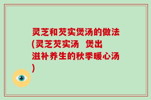 灵芝和芡实煲汤的做法(灵芝芡实汤 煲出滋补养生的秋季暖心汤)