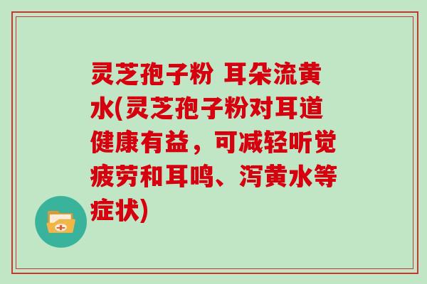 灵芝孢子粉 耳朵流黄水(灵芝孢子粉对耳道健康有益,可减轻听觉疲劳和耳鸣、泻黄水等症状)