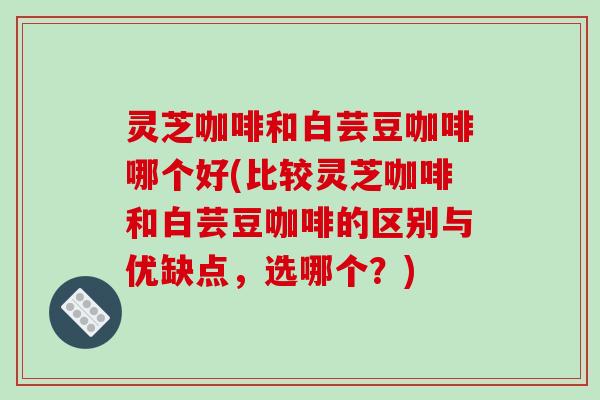 灵芝咖啡和白芸豆咖啡哪个好(比较灵芝咖啡和白芸豆咖啡的区别与优缺点,选哪个?)