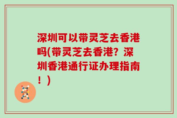 深圳可以带灵芝去香港吗(带灵芝去香港?深圳香港通行证办理指南!)