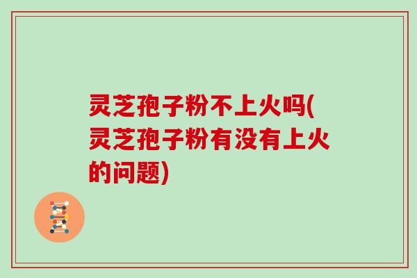 灵芝孢子粉不上火吗(灵芝孢子粉有没有上火的问题)