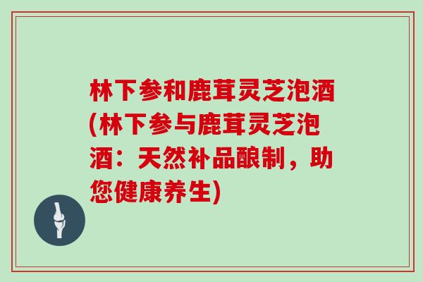 林下参和鹿茸灵芝泡酒(林下参与鹿茸灵芝泡酒:天然补品酿制,助您健康养生)