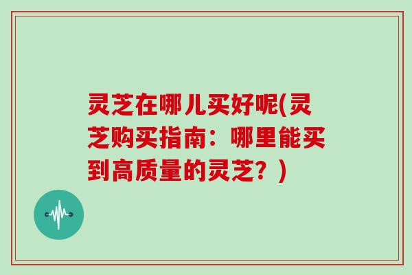 灵芝在哪儿买好呢(灵芝购买指南:哪里能买到高质量的灵芝?)