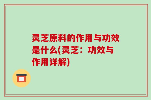 灵芝原料的作用与功效是什么(灵芝:功效与作用详解)