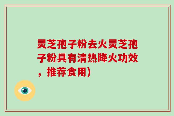灵芝孢子粉去火灵芝孢子粉具有清热降火功效,推荐食用)