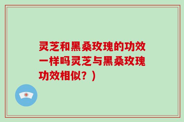 灵芝和黑桑玫瑰的功效一样吗灵芝与黑桑玫瑰功效相似?)