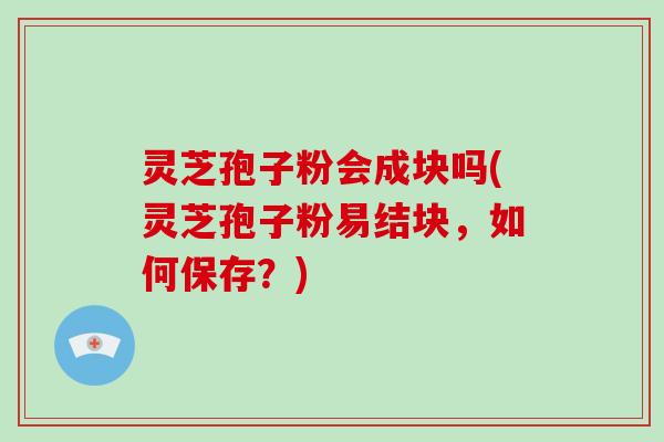 灵芝孢子粉会成块吗(灵芝孢子粉易结块,如何保存?)