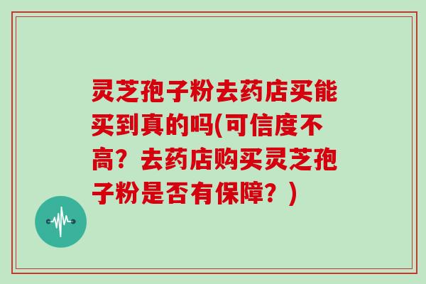 灵芝孢子粉去药店买能买到真的吗(可信度不高?去药店购买灵芝孢子粉是否有保障?)