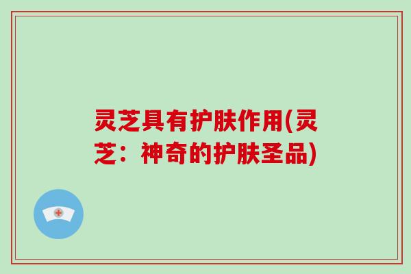 灵芝具有护肤作用(灵芝:神奇的护肤圣品)