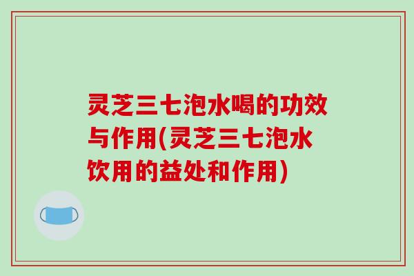 灵芝三七泡水喝的功效与作用(灵芝三七泡水饮用的益处和作用)