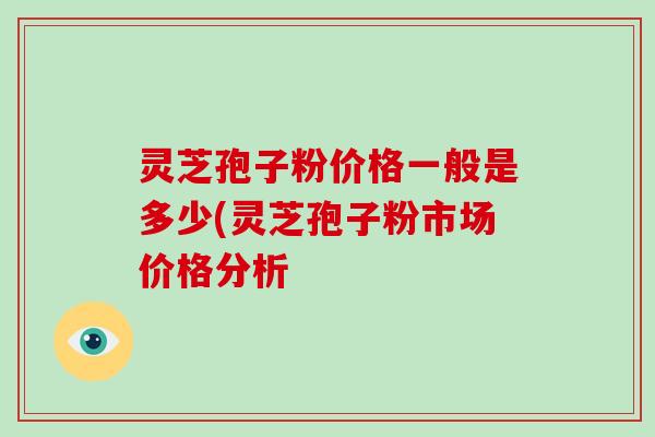 灵芝孢子粉价格一般是多少(灵芝孢子粉市场价格分析