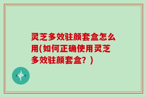 灵芝多效驻颜套盒怎么用(如何正确使用灵芝多效驻颜套盒?)
