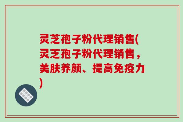 灵芝孢子粉代理销售(灵芝孢子粉代理销售，美肤养颜、提高免疫力)