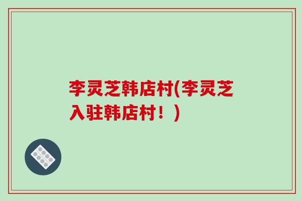 李灵芝韩店村(李灵芝入驻韩店村！)